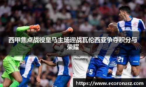 西甲焦点战役皇马主场迎战瓦伦西亚争夺积分与荣耀